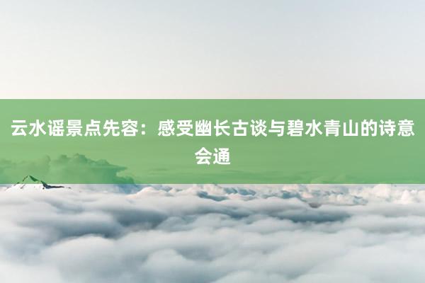 云水谣景点先容：感受幽长古谈与碧水青山的诗意会通